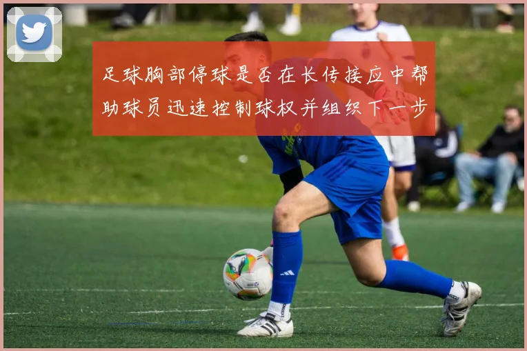 足球胸部停球是否在长传接应中帮助球员迅速控制球权并组织下一步动作