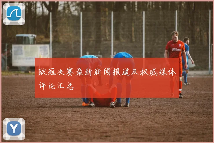 欧冠决赛最新新闻报道及权威媒体评论汇总