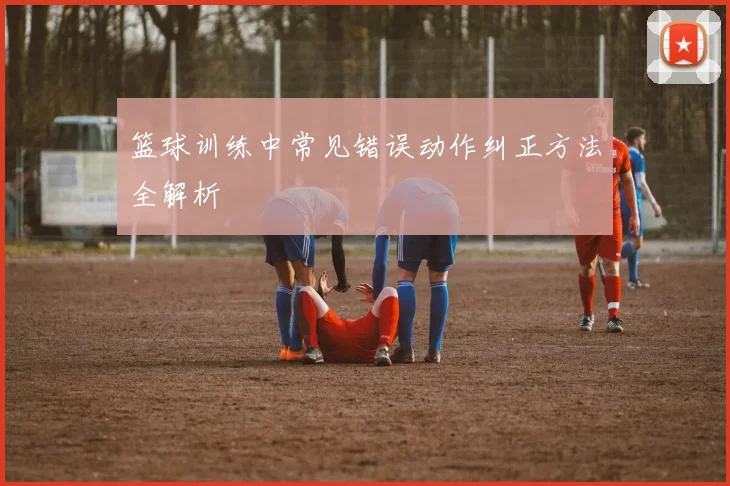 篮球训练中常见错误动作纠正方法全解析