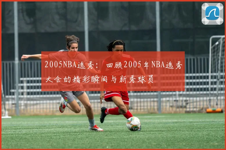 2005NBA选秀：回顾2005年NBA选秀大会的精彩瞬间与新秀球员