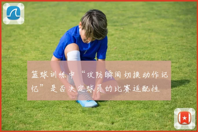 篮球训练中“攻防瞬间切换动作记忆”是否决定球员的比赛适配性
