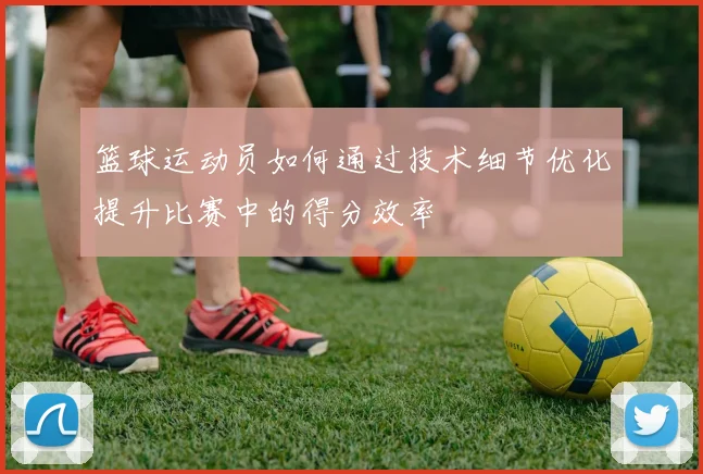 篮球运动员如何通过技术细节优化提升比赛中的得分效率