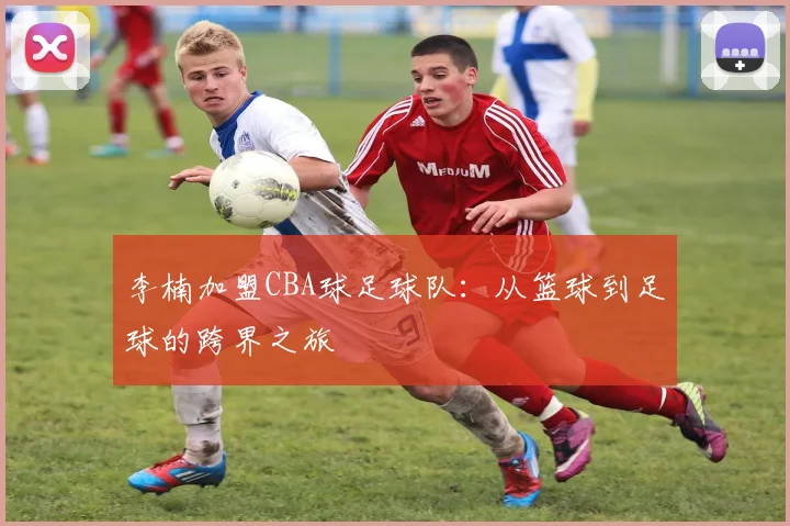 李楠加盟CBA球足球队：从篮球到足球的跨界之旅