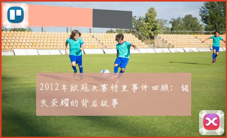 2012年欧冠决赛特里事件回顾：错失荣耀的背后故事